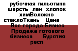 рубочная гильотина шерсть, лен, хлопок, химВолокно, стеклоТкань › Цена ­ 100 - Все города Бизнес » Продажа готового бизнеса   . Бурятия респ.